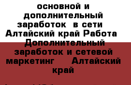 основной и дополнительный заработок  в сети - Алтайский край Работа » Дополнительный заработок и сетевой маркетинг   . Алтайский край